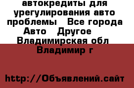 автокредиты для урегулирования авто проблемы - Все города Авто » Другое   . Владимирская обл.,Владимир г.